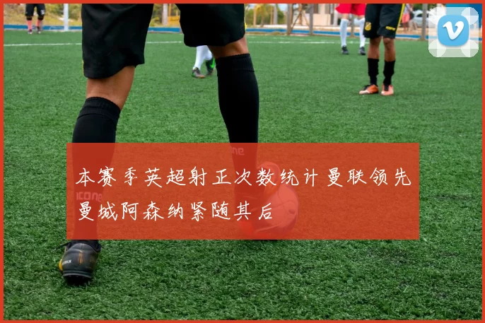 本赛季英超射正次数统计曼联领先曼城阿森纳紧随其后