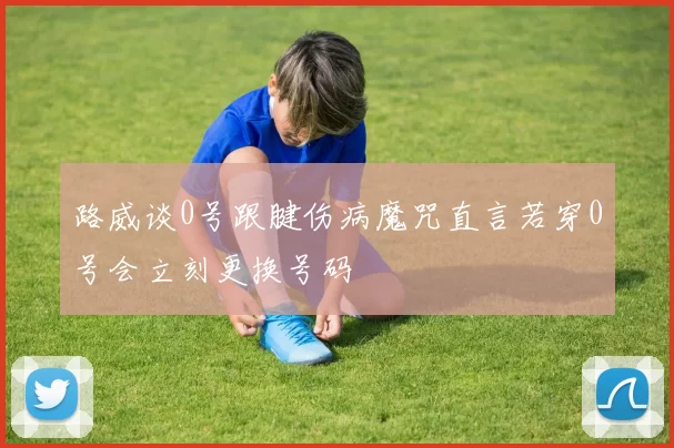 路威谈0号跟腱伤病魔咒直言若穿0号会立刻更换号码