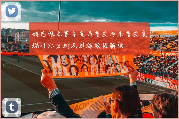 姆巴佩本赛季皇马首发与未首发表现对比分析及进球数据解读