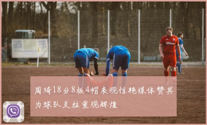 周琦18分8板4帽表现惊艳媒体赞其为球队支柱重现辉煌
