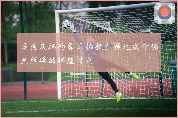马竞庆祝西蒙尼执教生涯达成千场里程碑的辉煌时刻