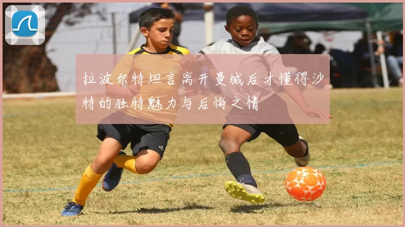 拉波尔特坦言离开曼城后才懂得沙特的独特魅力与后悔之情