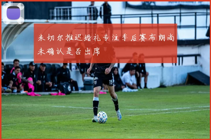 米切尔推迟婚礼专注季后赛布朗尚未确认是否出席