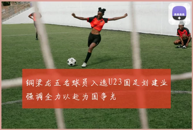 铜梁龙五名球员入选U23国足刘建业强调全力以赴为国争光