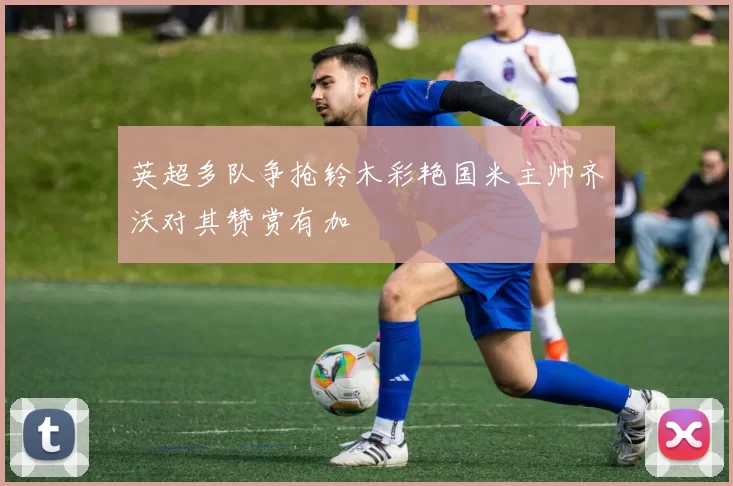 英超多队争抢铃木彩艳国米主帅齐沃对其赞赏有加