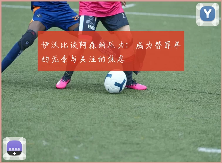 伊沃比谈阿森纳压力：成为替罪羊的无奈与关注的焦虑