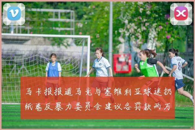 马卡报报道马竞与塞维利亚球迷扔纸卷反暴力委员会建议各罚款两万欧元