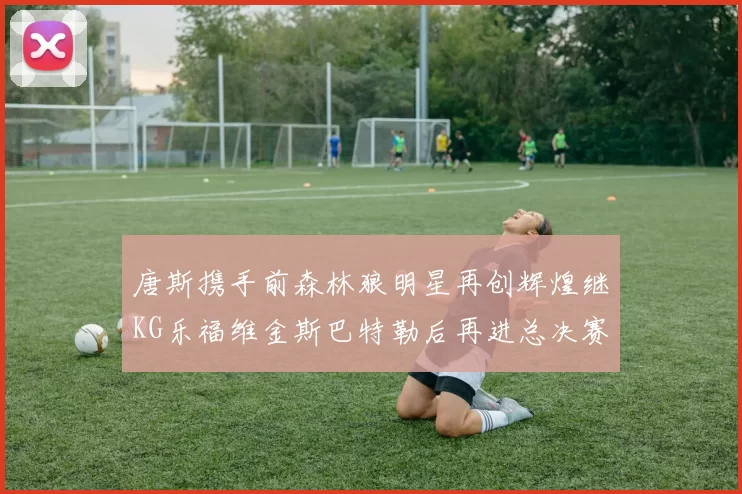 唐斯携手前森林狼明星再创辉煌继KG乐福维金斯巴特勒后再进总决赛